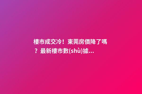 樓市成交冷！東莞房價降了嗎？最新樓市數(shù)據(jù)官宣